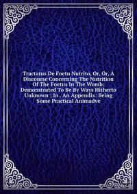 Tractatus De Foetu Nutrito, Or, Or, A Discourse Concerning The Nutrition Of The Foetus In The Womb: Demonstrated To Be By Ways Hitherto Unknown ; In . An Appendix: Being Some Practical Animadve