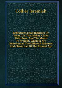 Reflections Upon Ridicule; Or, What It Is That Makes A Man Ridiculous, And The Means To Avoid It. Wherein Are Represented The Different Manners And Characters Of The Present Age