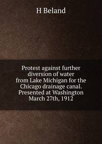 Protest against further diversion of water from Lake Michigan for the Chicago drainage canal. Presented at Washington March 27th, 1912