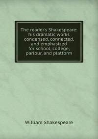 The reader's Shakespeare: his dramatic works condensed, connected, and emphasized for school, college, parlour, and platform