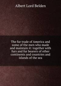 The fur trade of America and some of the men who made and maintain it: together with furs and fur bearers of other continents and countries and islands of the sea