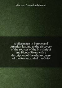 A pilgrimage in Europe and America, leading to the discovery of the sources of the Mississippi and Bloody River: with a description of the whole course of the former, and of the Ohio