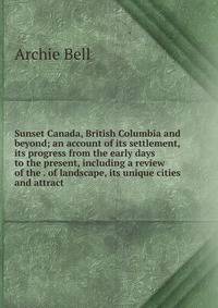 Sunset Canada, British Columbia and beyond; an account of its settlement, its progress from the early days to the present, including a review of the . of landscape, its unique cities and attract