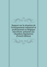 Rapport sur la situation de l'enseignement industriel et professionnel en Belgique microform: pr?sent? aux Chambres l?gislatives (French Edition)