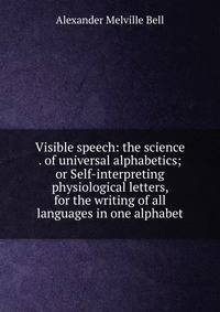 Visible speech: the science . of universal alphabetics; or Self-interpreting physiological letters, for the writing of all languages in one alphabet