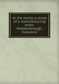 At the works, a study of a manufacturing town, Middlesbrough, Yorkshire