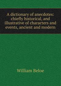 A dictionary of anecdotes: chiefly historical, and illustrative of characters and events, ancient and modern