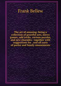 The art of amusing: being a collection of graceful arts, merry games, odd tricks, curious puzzles, and new charades : together with suggestions for . and all sorts of parlor and family amusements