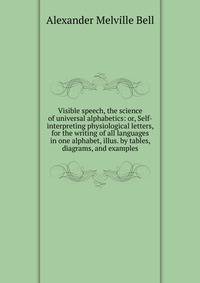 Visible speech, the science of universal alphabetics: or, Self-interpreting physiological letters, for the writing of all languages in one alphabet, illus. by tables, diagrams, and examples