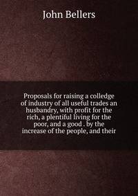 Proposals for raising a colledge of industry of all useful trades an husbandry, with profit for the rich, a plentiful living for the poor, and a good . by the increase of the people, and their