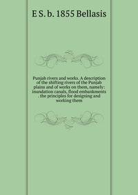 Punjab rivers and works. A description of the shifting rivers of the Punjab plains and of works on them, namely: inundation canals, flood embankments . the principles for designing and working them