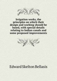 Irrigation works, the principles on which their design and working should be based, with special details relating to Indian canals and some proposed improvements