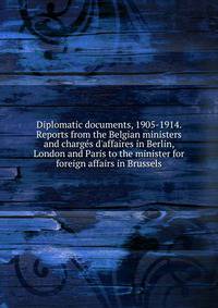 Diplomatic documents, 1905-1914. Reports from the Belgian ministers and charg?s d'affaires in Berlin, London and Paris to the minister for foreign affairs in Brussels