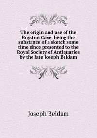 The origin and use of the Royston Cave, being the substance of a sketch some time since presented to the Royal Society of Antiquaries by the late Joseph Beldam