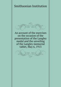 An account of the exercises on the occasion of the presentation of the Langley medal and the unveiling of the Langley memorial tablet, May 6, 1913