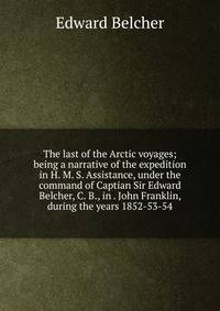 The last of the Arctic voyages; being a narrative of the expedition in H. M. S. Assistance, under the command of Captian Sir Edward Belcher, C. B., in . John Franklin, during the years 1852-53-54