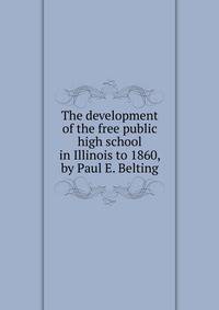 The development of the free public high school in Illinois to 1860, by Paul E. Belting