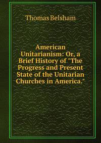 American Unitarianism: Or, a Brief History of "The Progress and Present State of the Unitarian Churches in America."