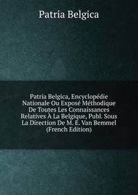 Patria Belgica, Encyclopedie Nationale Ou Expose Methodique De Toutes Les Connaissances Relatives A La Belgique, Publ. Sous La Direction De M. E. Van Bemmel (French Edition)