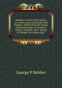 Brisbin's stories of the plains; or, twelve years among the wild Indians: chiefly from the diaries and manuscripts of George P. Belden. Together with . sketch of "Belden, the white chief."