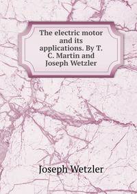 The electric motor and its applications. By T.C. Martin and Joseph Wetzler