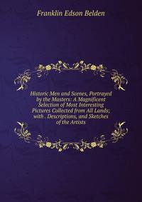 Historic Men and Scenes, Portrayed by the Masters: A Magnificent Selection of Most Interesting Pictures Collected from All Lands; with . Descriptions, and Sketches of the Artists