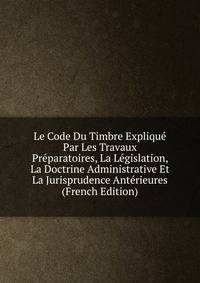 Le Code Du Timbre Explique Par Les Travaux Preparatoires, La Legislation, La Doctrine Administrative Et La Jurisprudence Anterieures (French Edition)