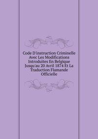 Code D'instruction Criminelle Avec Les Modifications Introduites En Belgique Jusqu'au 20 Avril 1874 Et La Traduction Flamande Officielle