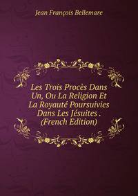 Les Trois Proces Dans Un, Ou La Religion Et La Royaute Poursuivies Dans Les Jesuites . (French Edition)