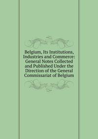 Belgium, Its Institutions, Industries and Commerce: General Notes Collected and Published Under the Direction of the General Commissariat of Belgium