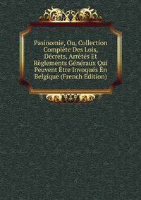 Pasinomie, Ou, Collection Complete Des Lois, Decrets, Arretes Et Reglements Generaux Qui Peuvent Etre Invoques En Belgique (French Edition)