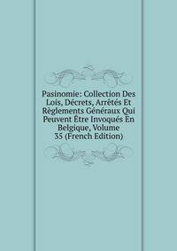 Pasinomie: Collection Des Lois, Decrets, Arretes Et Reglements Generaux Qui Peuvent Etre Invoques En Belgique, Volume 35 (French Edition)