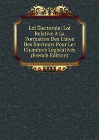 Loi Electorale: Loi Relative A La Formation Des Listes Des Electeurs Pour Les Chambres Legislatives (French Edition)