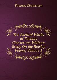 The Poetical Works of Thomas Chatterton: With an Essay On the Rowley Poems, Volume 1