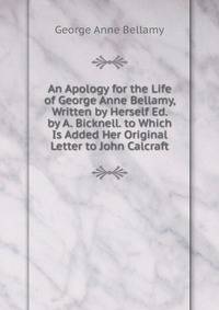An Apology for the Life of George Anne Bellamy, Written by Herself Ed. by A. Bicknell. to Which Is Added Her Original Letter to John Calcraft