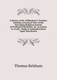 A Review of Mr. Wilberforce's Treatise: Entitled a Practical View of the Prevailing Religious System of Professed Christians, &amp;c. in Letters to a Lady . Reply to Animadversions Upon This Review