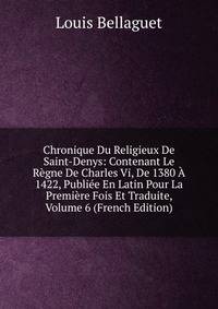 Chronique Du Religieux De Saint-Denys: Contenant Le Regne De Charles Vi, De 1380 A 1422, Publiee En Latin Pour La Premiere Fois Et Traduite, Volume 6 (French Edition)