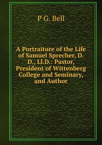 A Portraiture of the Life of Samuel Sprecher, D.D., Ll.D.: Pastor, President of Wittenberg College and Seminary, and Author