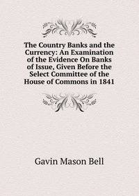 The Country Banks and the Currency: An Examination of the Evidence On Banks of Issue, Given Before the Select Committee of the House of Commons in 1841