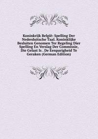Koninkrijk Belgie: Spelling Der Nederduitsche Taal. Koninklijke Besluiten Genomen Ter Regeling Dier Spelling En Verslag Der Commissie, Die Gelast Is . De Eenparigheid Te Geraken (German Edition)