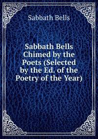 Sabbath Bells Chimed by the Poets (Selected by the Ed. of the Poetry of the Year).