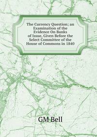 The Currency Question; an Examination of the Evidence On Banks of Issue, Given Before the Select Committee of the House of Commons in 1840