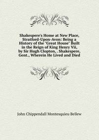 Shakespere's Home at New Place, Stratford-Upon-Avon: Being a History of the "Great House" Built in the Reign of King Henry Vii, by Sir Hugh Clopton, . Shakespere, Gent., Wherein He Lived and Died