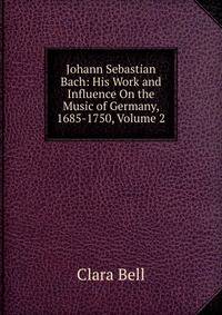 Johann Sebastian Bach: His Work and Influence On the Music of Germany, 1685-1750, Volume 2