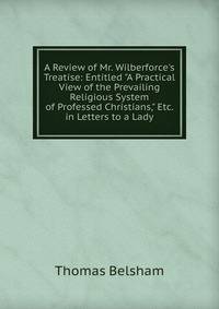 A Review of Mr. Wilberforce's Treatise: Entitled "A Practical View of the Prevailing Religious System of Professed Christians," Etc. in Letters to a Lady