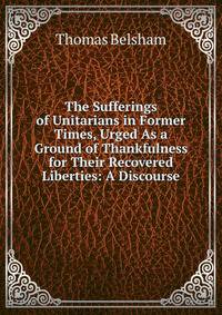 The Sufferings of Unitarians in Former Times, Urged As a Ground of Thankfulness for Their Recovered Liberties: A Discourse