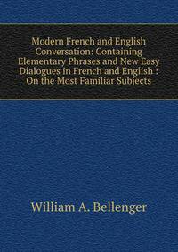 Modern French and English Conversation: Containing Elementary Phrases and New Easy Dialogues in French and English : On the Most Familiar Subjects