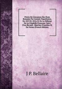 Pr?cis De L'invasion Des ?tats Romains Par L'arm?e Napolitaine, En 1813 Et 1814, Et De La D?fense De La Citadelle D'ancone: Suivi D'un Recueil . Marches D'anc?ne Et De Fermo (French Edition)
