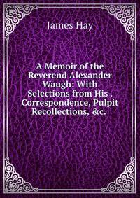 A Memoir of the Reverend Alexander Waugh: With Selections from His . Correspondence, Pulpit Recollections, &amp;c. .