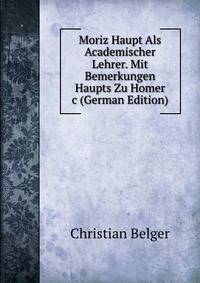 Moriz Haupt Als Academischer Lehrer. Mit Bemerkungen Haupts Zu Homer &amp;c (German Edition)